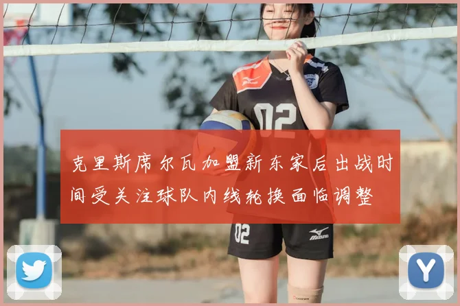 克里斯席尔瓦加盟新东家后出战时间受关注球队内线轮换面临调整