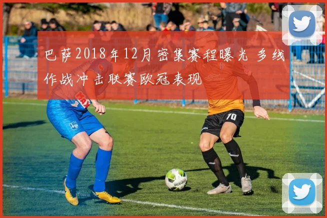 巴萨2018年12月密集赛程曝光 多线作战冲击联赛欧冠表现