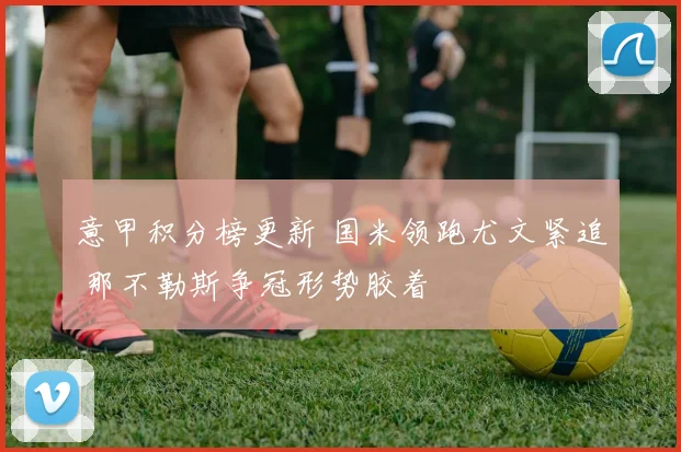 意甲积分榜更新 国米领跑尤文紧追 那不勒斯争冠形势胶着