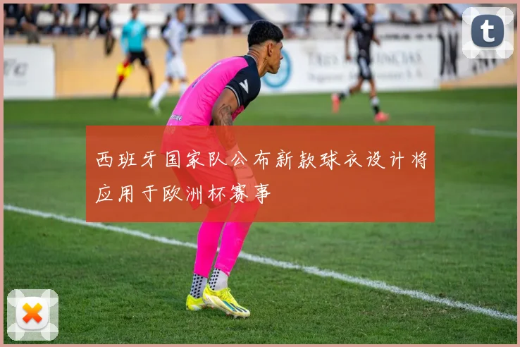 西班牙国家队公布新款球衣设计将应用于欧洲杯赛事