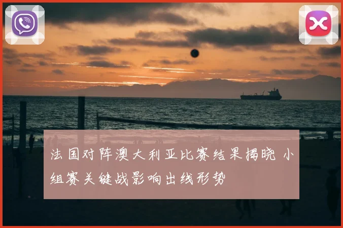 法国对阵澳大利亚比赛结果揭晓 小组赛关键战影响出线形势