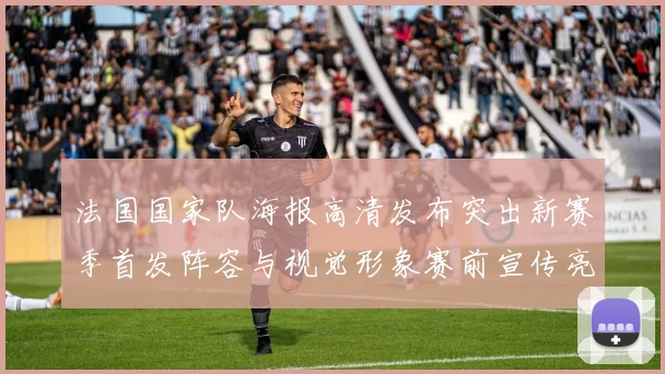 法国国家队海报高清发布突出新赛季首发阵容与视觉形象赛前宣传亮点