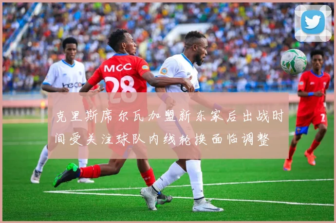 克里斯席尔瓦加盟新东家后出战时间受关注球队内线轮换面临调整