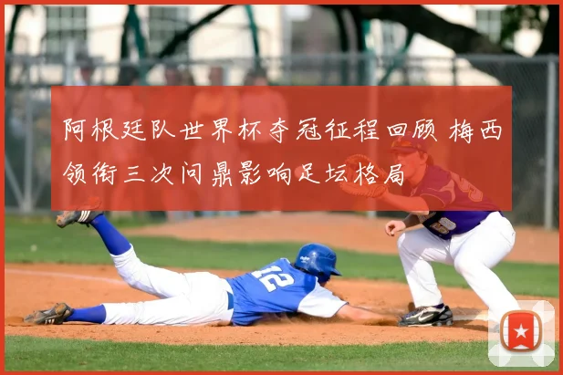 阿根廷队世界杯夺冠征程回顾 梅西领衔三次问鼎影响足坛格局