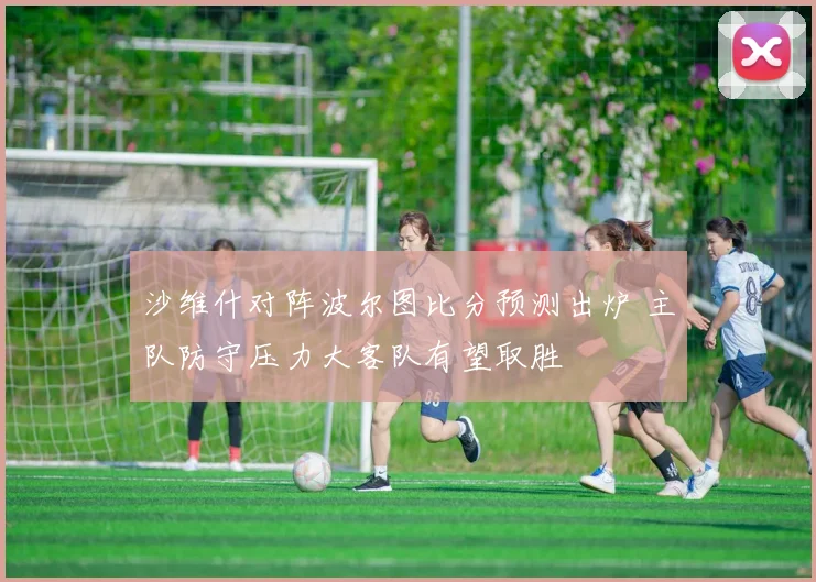 沙维什对阵波尔图比分预测出炉 主队防守压力大客队有望取胜