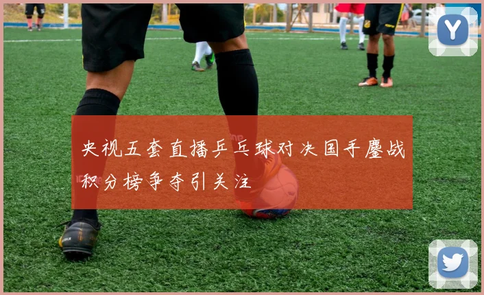 央视五套直播乒乓球对决国手鏖战积分榜争夺引关注
