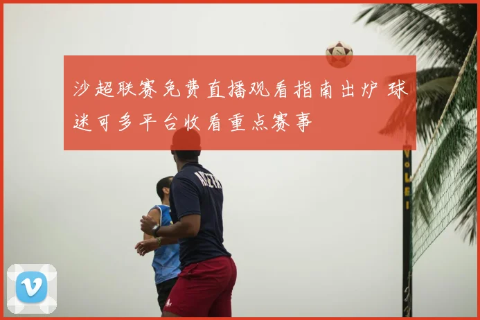 沙超联赛免费直播观看指南出炉 球迷可多平台收看重点赛事