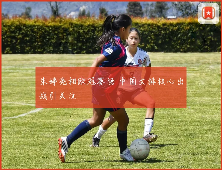 朱婷亮相欧冠赛场 中国女排核心出战引关注