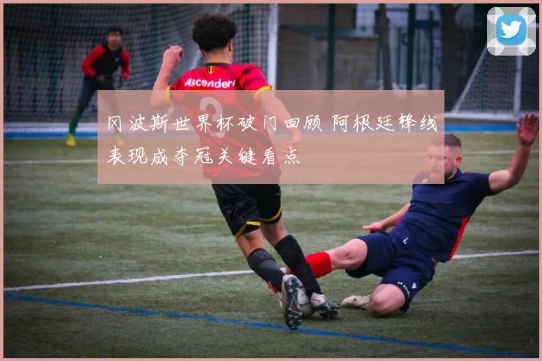 冈波斯世界杯破门回顾 阿根廷锋线表现成夺冠关键看点