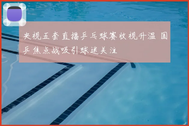 央视五套直播乒乓球赛收视升温 国乒焦点战吸引球迷关注