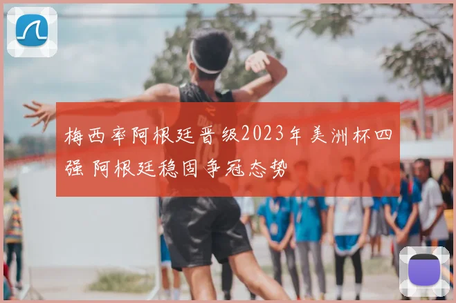 梅西率阿根廷晋级2023年美洲杯四强 阿根廷稳固争冠态势