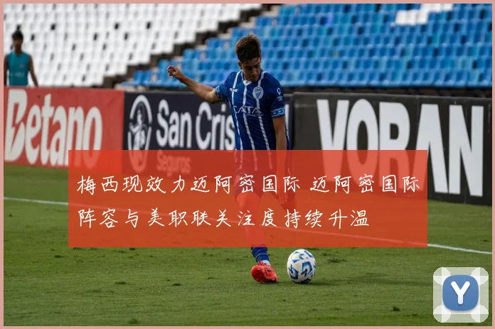 梅西现效力迈阿密国际 迈阿密国际阵容与美职联关注度持续升温