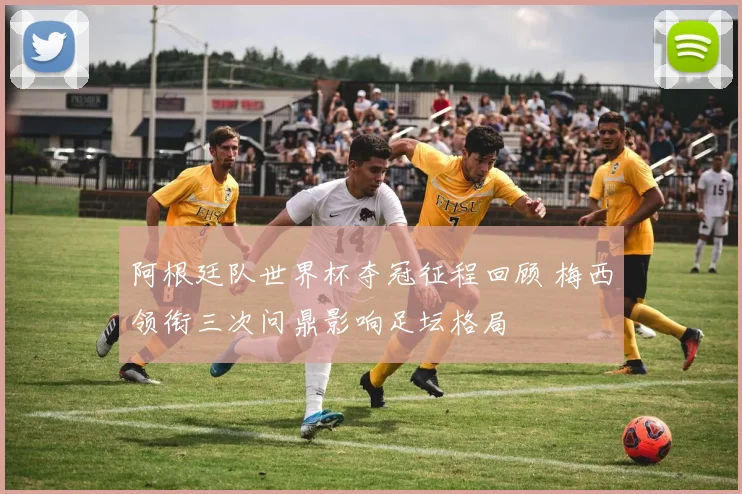 阿根廷队世界杯夺冠征程回顾 梅西领衔三次问鼎影响足坛格局