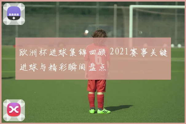 欧洲杯进球集锦回顾 2021赛事关键进球与精彩瞬间盘点