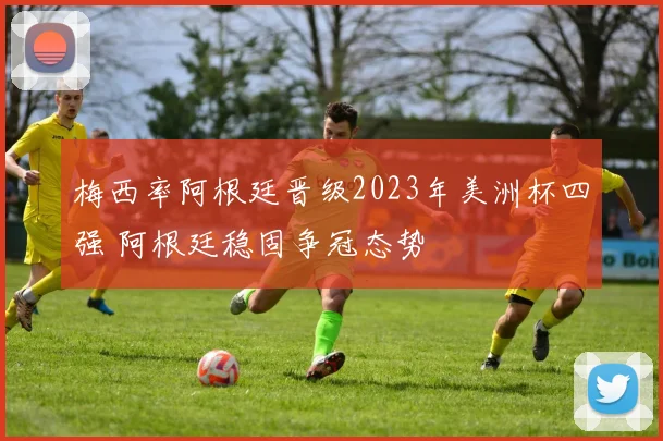梅西率阿根廷晋级2023年美洲杯四强 阿根廷稳固争冠态势