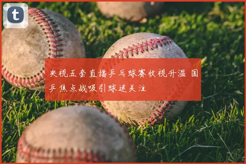 央视五套直播乒乓球赛收视升温 国乒焦点战吸引球迷关注