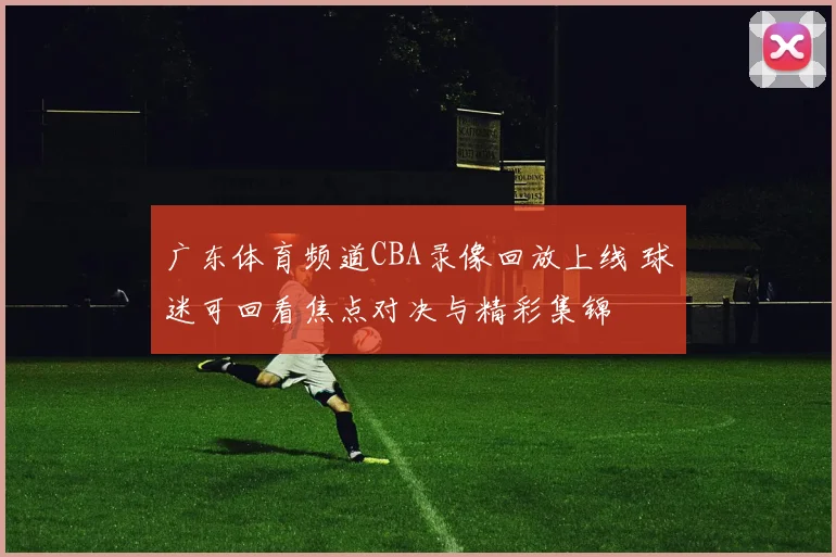 广东体育频道CBA录像回放上线 球迷可回看焦点对决与精彩集锦