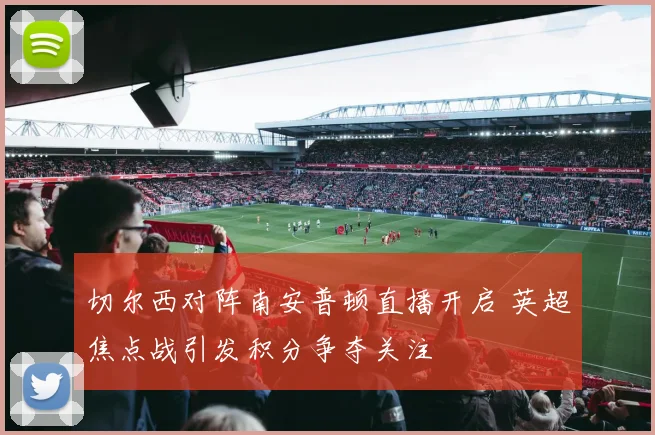 切尔西对阵南安普顿直播开启 英超焦点战引发积分争夺关注