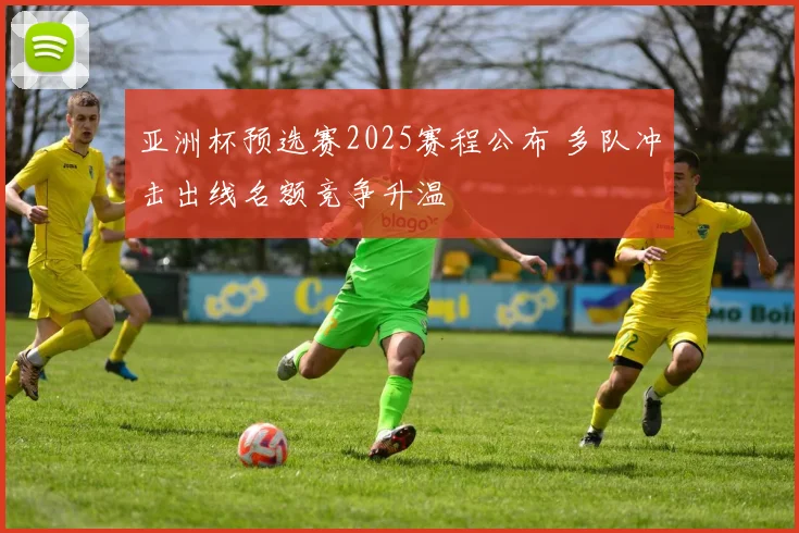 亚洲杯预选赛2025赛程公布 多队冲击出线名额竞争升温