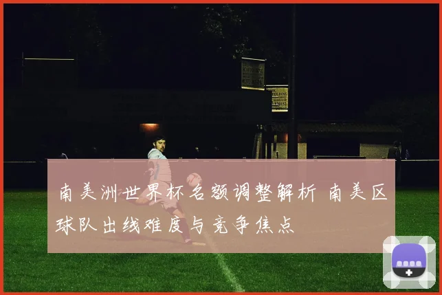 南美洲世界杯名额调整解析 南美区球队出线难度与竞争焦点