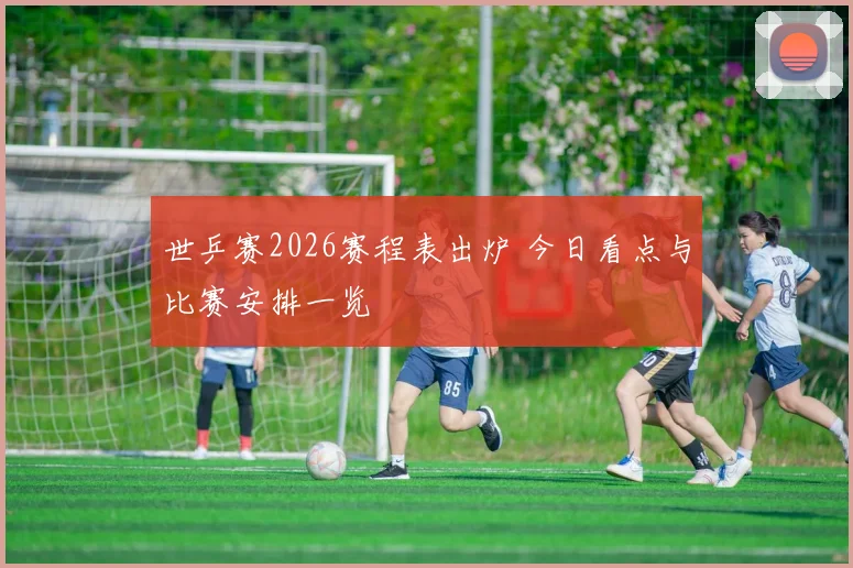 世乒赛2026赛程表出炉 今日看点与比赛安排一览